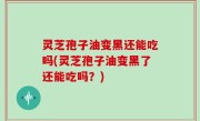 灵芝孢子油变黑还能吃吗(灵芝孢子油变黑了还能吃吗？)