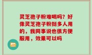 灵芝孢子粉难喝吗？好像灵芝孢子粉挺多人用的，我同事说也很方便服用，效果可以吗