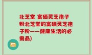 北芝堂 富硒灵芝孢子粉北芝堂的富硒灵芝孢子粉——健康生活的必需品)