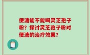 便溏能不能喝灵芝孢子粉？探讨灵芝孢子粉对便溏的治疗效果？