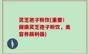 灵芝孢子粉饮(重要！健康灵芝孢子粉饮，美容养颜利器)
