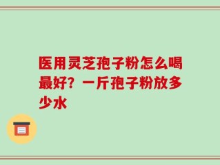 医用灵芝孢子粉怎么喝最好？一斤孢子粉放多少水