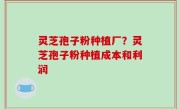 灵芝孢子粉种植厂？灵芝孢子粉种植成本和利润