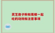 灵芝孢子粉和葛根一起吃的功效和注意事项