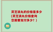 灵芝滴丸的价格是多少(灵芝滴丸价格查询 您需要支付多少？)