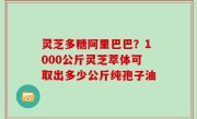 灵芝多糖阿里巴巴？1000公斤灵芝萃体可取出多少公斤纯孢子油