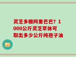 灵芝多糖阿里巴巴？1000公斤灵芝萃体可取出多少公斤纯孢子油