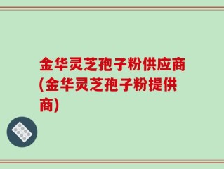 金华灵芝孢子粉供应商(金华灵芝孢子粉提供商)