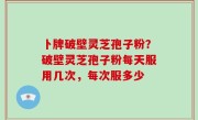 卜牌破壁灵芝孢子粉？破壁灵芝孢子粉每天服用几次，每次服多少