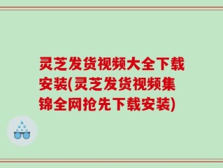 灵芝发货视频大全下载安装(灵芝发货视频集锦全网抢先下载安装)