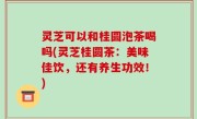 灵芝可以和桂圆泡茶喝吗(灵芝桂圆茶：美味佳饮，还有养生功效！)
