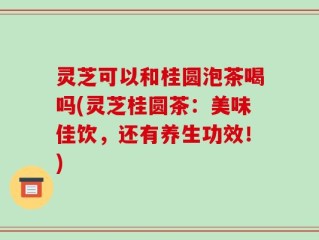灵芝可以和桂圆泡茶喝吗(灵芝桂圆茶：美味佳饮，还有养生功效！)