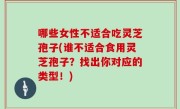 哪些女性不适合吃灵芝孢子(谁不适合食用灵芝孢子？找出你对应的类型！)