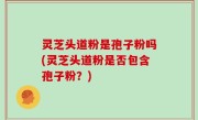灵芝头道粉是孢子粉吗(灵芝头道粉是否包含孢子粉？)