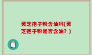 灵芝孢子粉含油吗(灵芝孢子粉是否含油？)