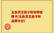 五色灵芝孢子粉有哪些牌子(五色灵芝孢子粉品牌大全)