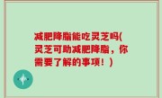 减肥降脂能吃灵芝吗(灵芝可助减肥降脂，你需要了解的事项！)