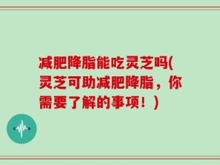 减肥降脂能吃灵芝吗(灵芝可助减肥降脂，你需要了解的事项！)