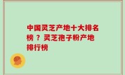 中国灵芝产地十大排名榜 ？灵芝孢子粉产地排行榜