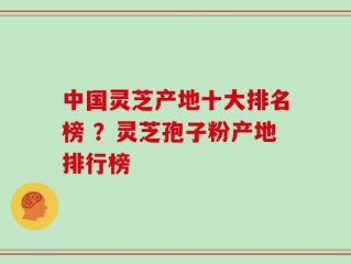 中国灵芝产地十大排名榜 ？灵芝孢子粉产地排行榜