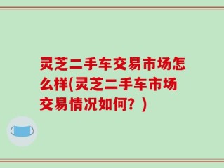 灵芝二手车交易市场怎么样(灵芝二手车市场交易情况如何？)