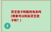 灵芝孢子粉医院有卖吗(哪里可以购买灵芝孢子粉？)