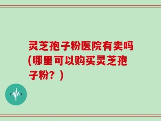 灵芝孢子粉医院有卖吗(哪里可以购买灵芝孢子粉？)