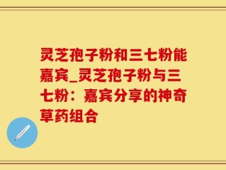 灵芝孢子粉和三七粉能嘉宾_灵芝孢子粉与三七粉：嘉宾分享的神奇草药组合