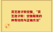 灵芝孢子粉空腹_“灵芝孢子粉：空腹服用的神奇功效与正确方法”