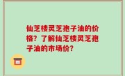 仙芝楼灵芝孢子油的价格？了解仙芝楼灵芝孢子油的市场价？