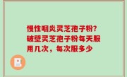 慢性咽炎灵芝孢子粉？破壁灵芝孢子粉每天服用几次，每次服多少