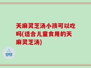 天麻灵芝汤小孩可以吃吗(适合儿童食用的天麻灵芝汤)