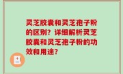 灵芝胶囊和灵芝孢子粉的区别？详细解析灵芝胶囊和灵芝孢子粉的功效和用途？