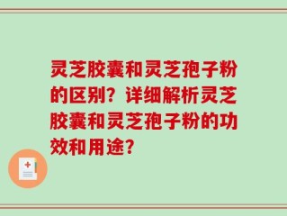 灵芝胶囊和灵芝孢子粉的区别？详细解析灵芝胶囊和灵芝孢子粉的功效和用途？
