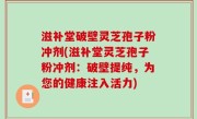 滋补堂破壁灵芝孢子粉冲剂(滋补堂灵芝孢子粉冲剂：破壁提纯，为您的健康注入活力)