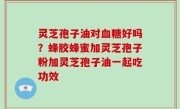 灵芝孢子油对血糖好吗？蜂胶蜂蜜加灵芝孢子粉加灵芝孢子油一起吃功效