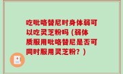 吃吡咯替尼时身体弱可以吃灵芝粉吗 (弱体质服用吡咯替尼是否可同时服用灵芝粉？)