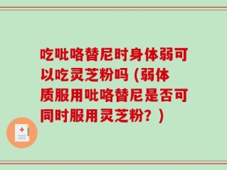 吃吡咯替尼时身体弱可以吃灵芝粉吗 (弱体质服用吡咯替尼是否可同时服用灵芝粉？)