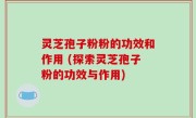 灵芝孢子粉粉的功效和作用 (探索灵芝孢子粉的功效与作用)