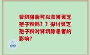肾切除后可以食用灵芝孢子粉吗？？探讨灵芝孢子粉对肾切除患者的影响？