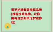 灵芝护肤套装推荐品牌(推荐优秀品牌，让你拥有自然的灵芝护肤体验)