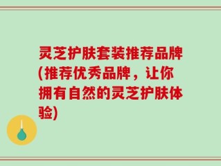 灵芝护肤套装推荐品牌(推荐优秀品牌，让你拥有自然的灵芝护肤体验)