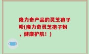 隆力奇产品的灵芝孢子粉(隆力奇灵芝孢子粉，健康护航！)