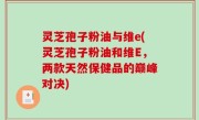 灵芝孢子粉油与维e(灵芝孢子粉油和维E，两款天然保健品的巅峰对决)