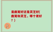 是鹿茸好还是灵芝好(鹿茸和灵芝，哪个更好？)