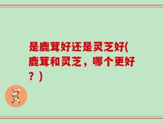 是鹿茸好还是灵芝好(鹿茸和灵芝，哪个更好？)