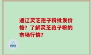 通辽灵芝孢子粉批发价格？了解灵芝孢子粉的市场行情？