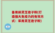 备用前灵芝孢子粉(打造强大免疫力的有效方式：采用灵芝孢子粉)