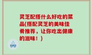 灵芝配搭什么好吃的菜品(搭配灵芝的美味佳肴推荐，让你吃出健康的滋味！)