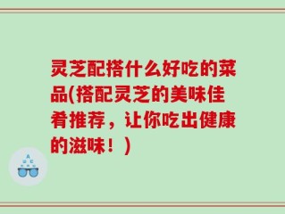 灵芝配搭什么好吃的菜品(搭配灵芝的美味佳肴推荐，让你吃出健康的滋味！)